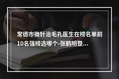 常德市微针治毛孔医生在榜名单前10名强榜选哪个-张鹤明整形医生不一样的擅长风格体验也不同