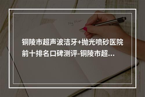 铜陵市超声波洁牙+抛光喷砂医院前十排名口碑测评-铜陵市超声波洁牙+抛光喷砂口腔医院