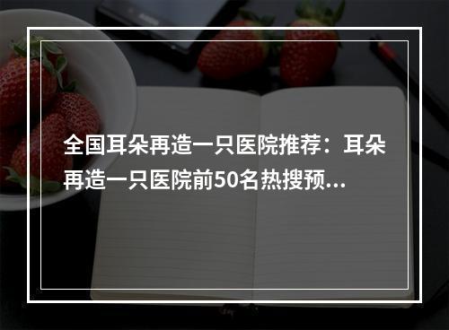 全国耳朵再造一只医院推荐：耳朵再造一只医院前50名热搜预定