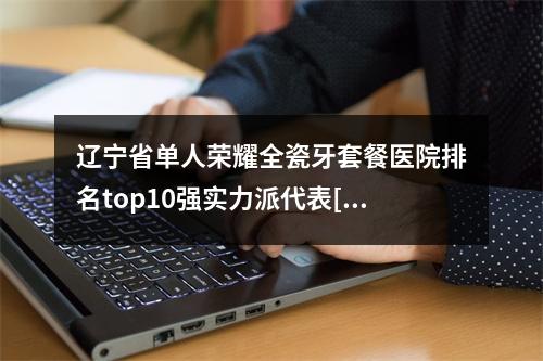 辽宁省单人荣耀全瓷牙套餐医院排名top10强实力派代表[辽宁省单人荣耀全瓷牙套餐口腔医院技术口碑不错]