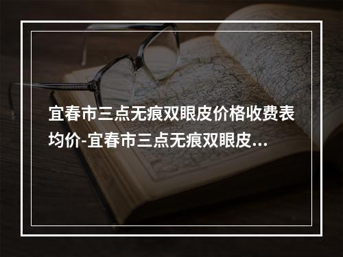 宜春市三点无痕双眼皮价格收费表均价-宜春市三点无痕双眼皮价格到底如何