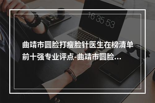 曲靖市圆脸打瘦脸针医生在榜清单前十强专业评点-曲靖市圆脸打瘦脸针整形医生