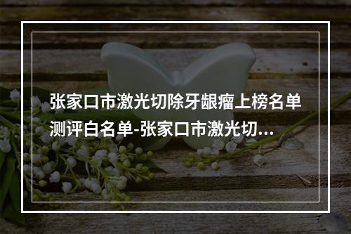 张家口市激光切除牙龈瘤上榜名单测评白名单-张家口市激光切除牙龈瘤口腔医生