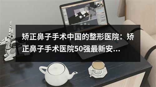 矫正鼻子手术中国的整形医院：矫正鼻子手术医院50强最新安利