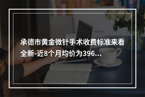 承德市黄金微针手术收费标准来看全新-近8个月均价为3963元