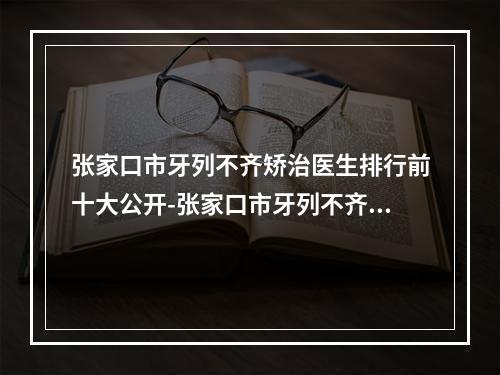 张家口市牙列不齐矫治医生排行前十大公开-张家口市牙列不齐矫治口腔医生