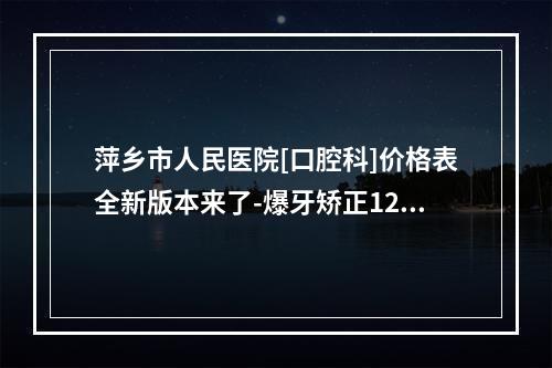 萍乡市人民医院[口腔科]价格表全新版本来了-爆牙矫正1268-2098元