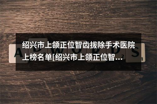 绍兴市上颌正位智齿拔除手术医院上榜名单[绍兴市上颌正位智齿拔除手术口腔医院含新价格表收费标准]