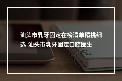 汕头市乳牙固定在榜清单精挑细选-汕头市乳牙固定口腔医生