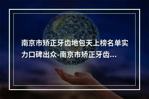 南京市矫正牙齿地包天上榜名单实力口碑出众-南京市矫正牙齿地包天口腔医生