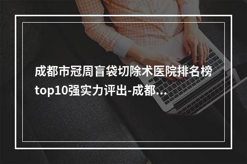 成都市冠周盲袋切除术医院排名榜top10强实力评出-成都市冠周盲袋切除术口腔医院