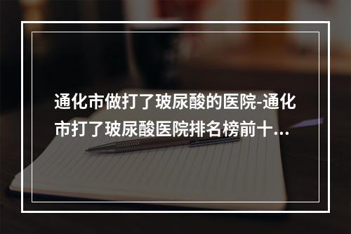 通化市做打了玻尿酸的医院-通化市打了玻尿酸医院排名榜前十位强烈安利