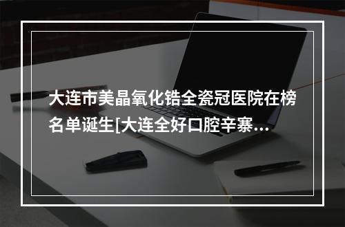 大连市美晶氧化锆全瓷冠医院在榜名单诞生[大连全好口腔辛寨子门诊实力有的挑]