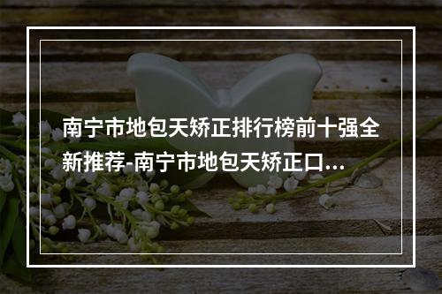 南宁市地包天矫正排行榜前十强全新推荐-南宁市地包天矫正口腔医生