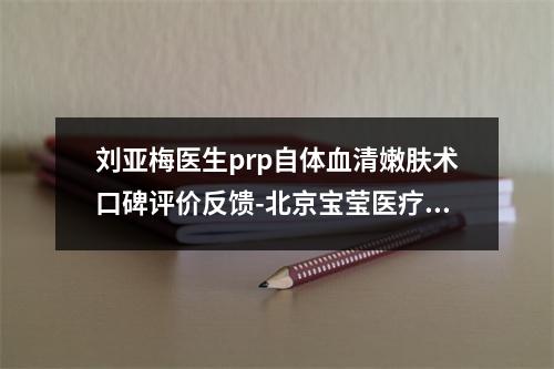 刘亚梅医生prp自体血清嫩肤术口碑评价反馈-北京宝莹医疗美容诊所