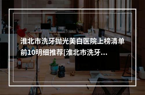 淮北市洗牙抛光美白医院上榜清单前10明细推荐[淮北市洗牙抛光美白口腔医院正规又有实力]