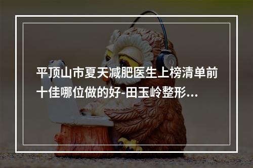 平顶山市夏天减肥医生上榜清单前十佳哪位做的好-田玉岭整形医生实力技术更新中