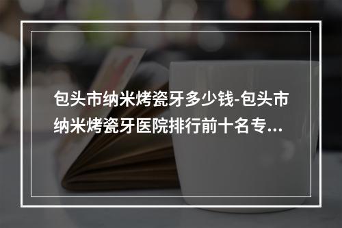 包头市纳米烤瓷牙多少钱-包头市纳米烤瓷牙医院排行前十名专业资料