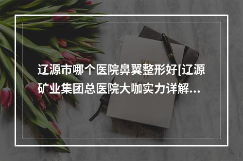 辽源市哪个医院鼻翼整形好[辽源矿业集团总医院大咖实力详解]