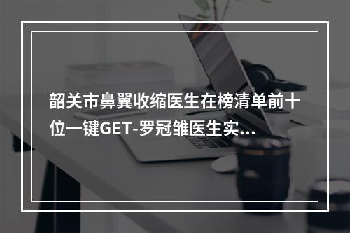 韶关市鼻翼收缩医生在榜清单前十位一键GET-罗冠雏医生实力口碑兼具