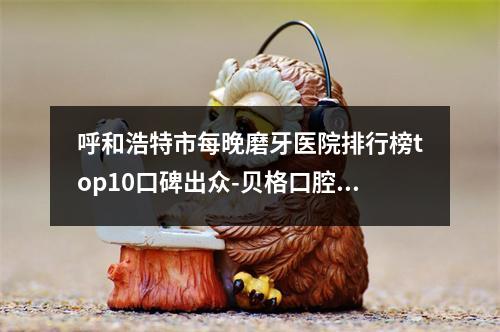 呼和浩特市每晚磨牙医院排行榜top10口碑出众-贝格口腔门诊口碑藏不住了