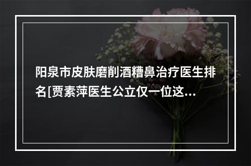 阳泉市皮肤磨削酒糟鼻治疗医生排名[贾素萍医生公立仅一位这样的牛专家]