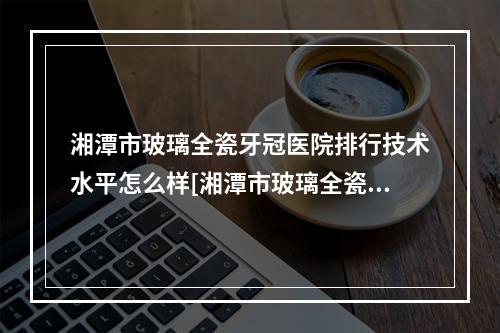 湘潭市玻璃全瓷牙冠医院排行技术水平怎么样[湘潭市玻璃全瓷牙冠口腔医院在业内领先同行]