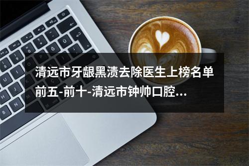 清远市牙龈黑渍去除医生上榜名单前五-前十-清远市钟帅口腔医生