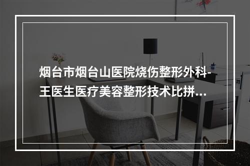 烟台市烟台山医院烧伤整形外科-王医生医疗美容整形技术比拼，实力一清二楚