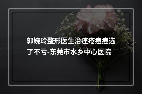 郭婉玲整形医生治痤疮痘痘选了不亏-东莞市水乡中心医院