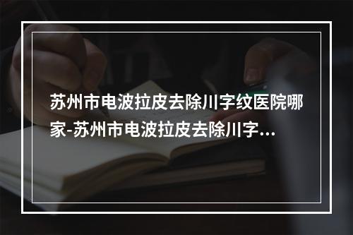 苏州市电波拉皮去除川字纹医院哪家-苏州市电波拉皮去除川字纹医院上榜清单实力更新