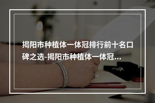 揭阳市种植体一体冠排行前十名口碑之选-揭阳市种植体一体冠口腔医生