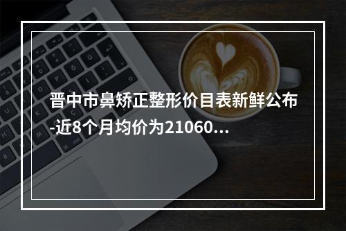 晋中市鼻矫正整形价目表新鲜公布-近8个月均价为21060元