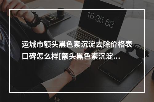 运城市额头黑色素沉淀去除价格表口碑怎么样[额头黑色素沉淀去除手术大概费用]