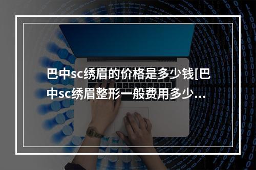 巴中sc绣眉的价格是多少钱[巴中sc绣眉整形一般费用多少]