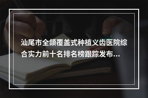 汕尾市全颌覆盖式种植义齿医院综合实力前十名排名榜跟踪发布-汕尾蔡泗成百年口腔门诊部一起来瞧瞧实力高低-