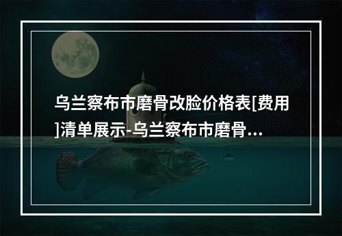 乌兰察布市磨骨改脸价格表[费用]清单展示-乌兰察布市磨骨改脸什么价位