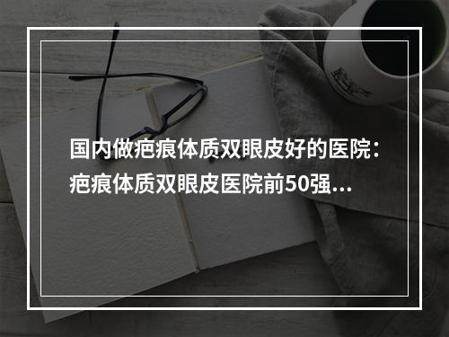 国内做疤痕体质双眼皮好的医院：疤痕体质双眼皮医院前50强发布更新