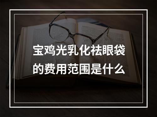 宝鸡光乳化祛眼袋的费用范围是什么