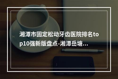 湘潭市固定松动牙齿医院排名top10强新版盘点-湘潭岳塘雅康口腔门诊部榜一无争议