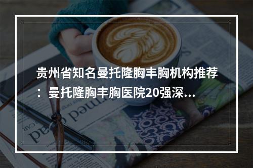 贵州省知名曼托隆胸丰胸机构推荐：曼托隆胸丰胸医院20强深受信赖