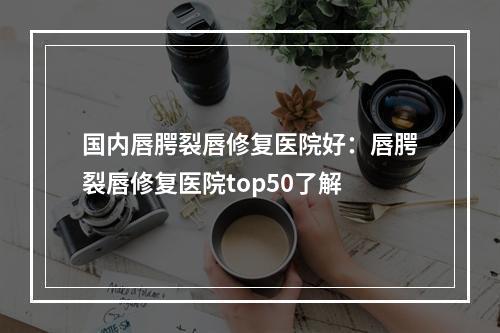 国内唇腭裂唇修复医院好：唇腭裂唇修复医院top50了解