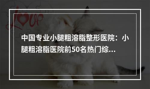 中国专业小腿粗溶脂整形医院：小腿粗溶脂医院前50名热门综合发布