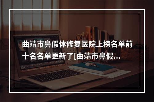 曲靖市鼻假体修复医院上榜名单前十名名单更新了[曲靖市鼻假体修复整形医院]