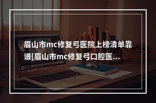 眉山市mc修复弓医院上榜清单靠谱[眉山市mc修复弓口腔医院价格不贵口碑好]