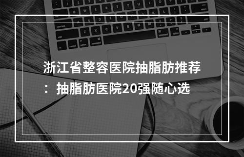 浙江省整容医院抽脂肪推荐：抽脂肪医院20强随心选