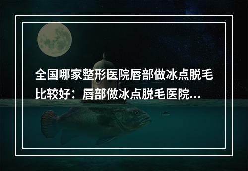 全国哪家整形医院唇部做冰点脱毛比较好：唇部做冰点脱毛医院前50佳女生必看名单推荐