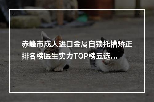 赤峰市成人进口金属自锁托槽矫正排名榜医生实力TOP榜五选一难分胜负-赤峰市成人进口金属自锁托槽矫正口腔医生