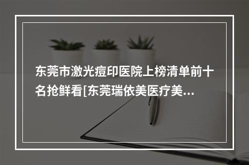 东莞市激光痘印医院上榜清单前十名抢鲜看[东莞瑞依美医疗美容诊所知名医生随你挑选]