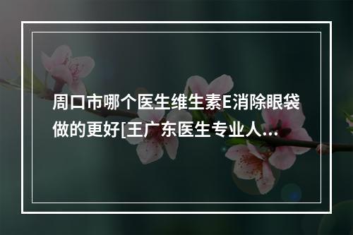 周口市哪个医生维生素E消除眼袋做的更好[王广东医生专业人士-放心选]